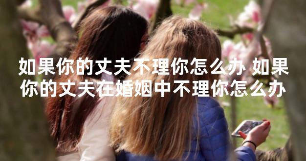 如果你的丈夫不理你怎么办 如果你的丈夫在婚姻中不